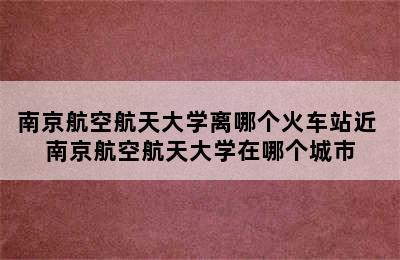 南京航空航天大学离哪个火车站近 南京航空航天大学在哪个城市